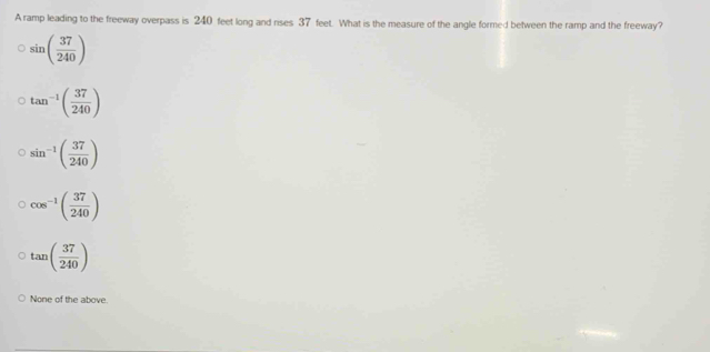 A ramp leading to the freeway overpass is 240 feet long and rses 37 feet. What is the measure of the angle formed between the ramp and the freeway?
sin ( 37/240 )
tan^(-1)( 37/240 )
sin^(-1)( 37/240 )
cos^(-1)( 37/240 )
tan ( 37/240 )
None of the above.