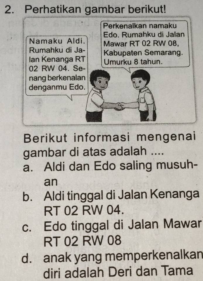 Perhatikan gambar berikut!
Perkenalkan namaku
Edo. Rumahku di Jalan
Namaku Aldi. Mawar RT 02 RW 08,
Rumahku di Ja- Kabupaten Semarang.
Ian Kenanga RT Umurku 8 tahun.
02 RW 04. Se-
nang berkenalan
denganmu Edo.
Berikut informasi mengenai
gambar di atas adalah ....
a. Aldi dan Edo saling musuh-
an
b. Aldi tinggal di Jalan Kenanga
RT 02 RW 04.
c. Edo tinggal di Jalan Mawar
RT 02 RW 08
d. anak yang memperkenalkan
diri adalah Deri dan Tama