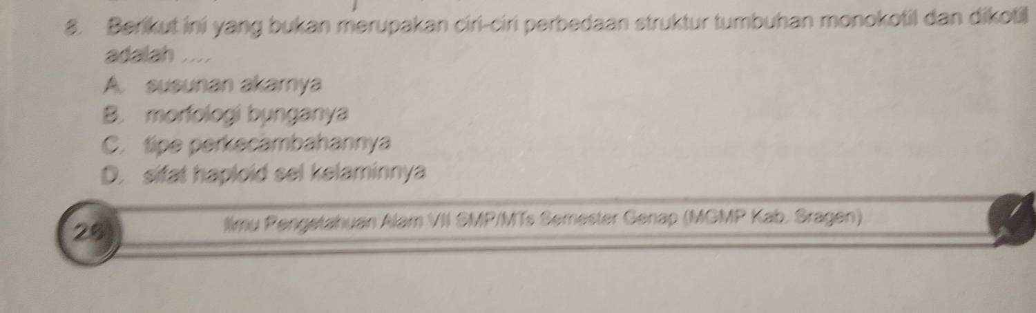 Berikut ini yang bukan merupakan ciri-ciri perbedaan struktur tumbuhan monokotil dan dikotil
adalah ....
A. susunan akamya
B. morfologi bynganya
C. tipe perkecambahannya
D. sifat haploid sel kelaminnya
28
llmy Pengetahuan Alam VII SMP/MTs Semester Genap (MGMP Kab. Sragen)