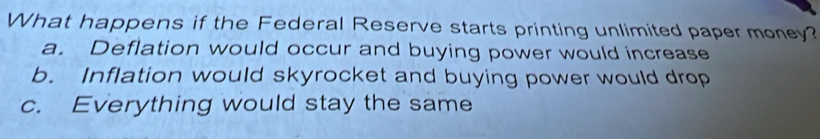 What happens if the Federal Reserve starts printing unlimited paper money?
a. Deflation would occur and buying power would increase
b. Inflation would skyrocket and buying power would drop
c. Everything would stay the same