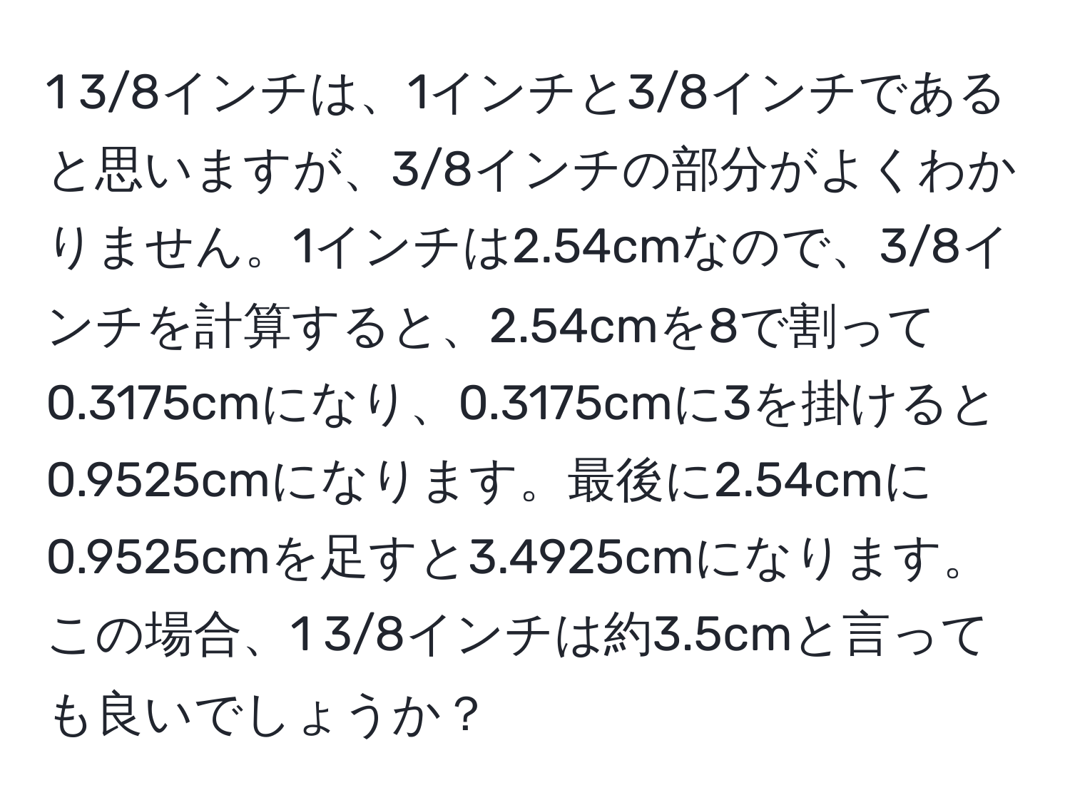 1 3/8インチは、1インチと3/8インチであると思いますが、3/8インチの部分がよくわかりません。1インチは2.54cmなので、3/8インチを計算すると、2.54cmを8で割って0.3175cmになり、0.3175cmに3を掛けると0.9525cmになります。最後に2.54cmに0.9525cmを足すと3.4925cmになります。この場合、1 3/8インチは約3.5cmと言っても良いでしょうか？