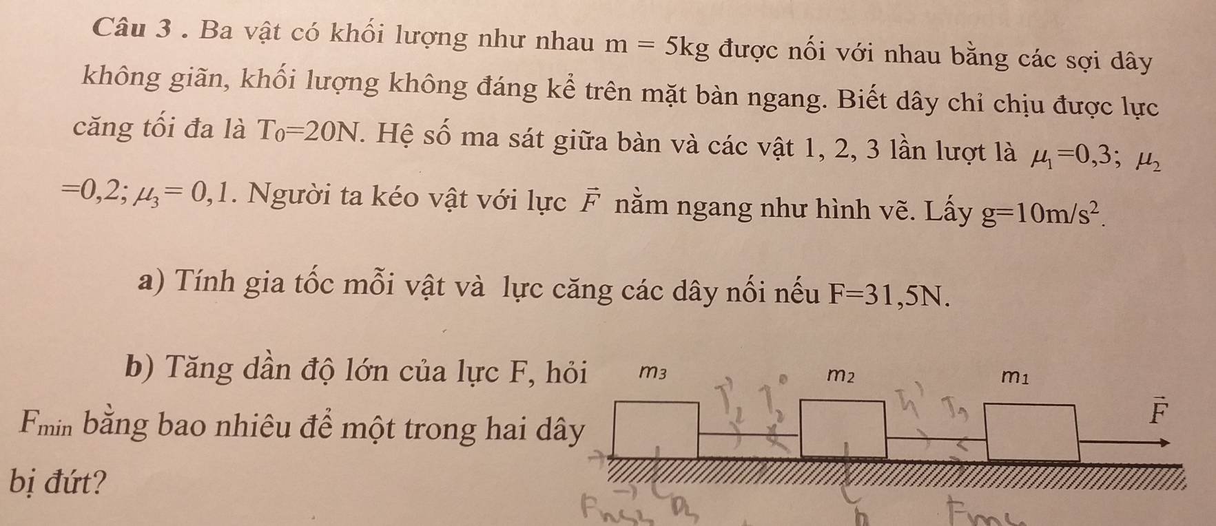 Ba vật có khối lượng như nhau m=5kg được nối với nhau bằng các sợi dây
không giãn, khối lượng không đáng kể trên mặt bàn ngang. Biết dây chỉ chịu được lực
căng tối đa là T_0=20N s. Hệ số ma sát giữa bàn và các vật 1, 2, 3 lần lượt là mu _1=0,3;mu _2
=0,2;mu _3=0,1. Người ta kéo vật với lực F nằm ngang như hình vẽ. Lấy g=10m/s^2.
a) Tính gia tốc mỗi vật và lực căng các dây nối nếu F=31,5N.
b) Tăng dần độ lớn của lực F, 
min bằng bao nhiêu để một trong hai d
bị đứt?