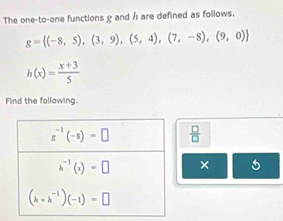 The one-to-one functions g and / are defined as follows.
g= (-8,5),(3,9),(5,4),(7,-8),(9,0)
h(x)= (x+3)/5 
Find the following.
 □ /□  
× s