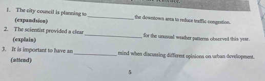 The city council is planning to _the downtown area to reduce traffic congestion. 
(expandsion) 
2. The scientist provided a clear_ for the unusual weather patterns observed this year. 
(explain) 
3. It is important to have an_ mind when discussing different opinions on urban development. 
(attend) 
5