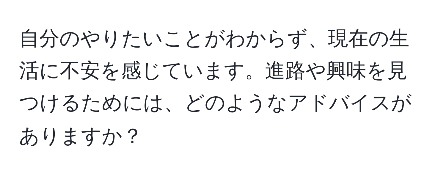 自分のやりたいことがわからず、現在の生活に不安を感じています。進路や興味を見つけるためには、どのようなアドバイスがありますか？