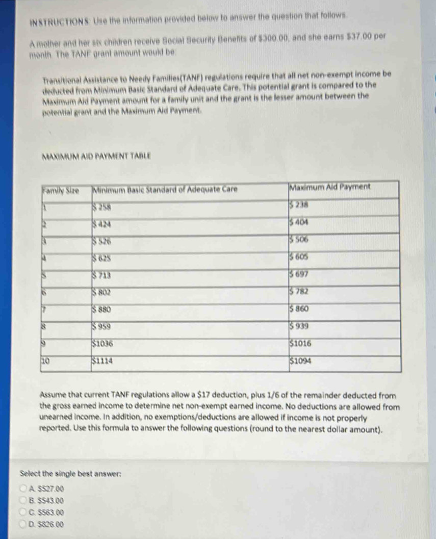 INSTRUCTIONS: Use the information provided below to answer the question that follows.
A mother and her six children receive Social Security Benefits of $300.00, and she earns $37.00 per
month. The TANF grant amount would be
Transitional Assistance to Needy Families(TANF) regulations require that all net non-exempt income be
deducted from Minimum Basic Standard of Adequate Care. This potential grant is compared to the
Maximum Aid Payment amount for a family unit and the grant is the lesser amount between the
potential grant and the Maximum Aid Payment.
MAXIMUM AID PAYMENT TABLE
Assume that current TANF regulations allow a $17 deduction, plus 1/6 of the remainder deducted from
the gross earned income to determine net non-exempt earned income. No deductions are allowed from
unearned income. In addition, no exemptions/deductions are allowed if income is not properly
reported. Use this formula to answer the following questions (round to the nearest dollar amount).
Select the single best answer:
A. S527.00
B. $543.00
C. S563.00
D. $826.00