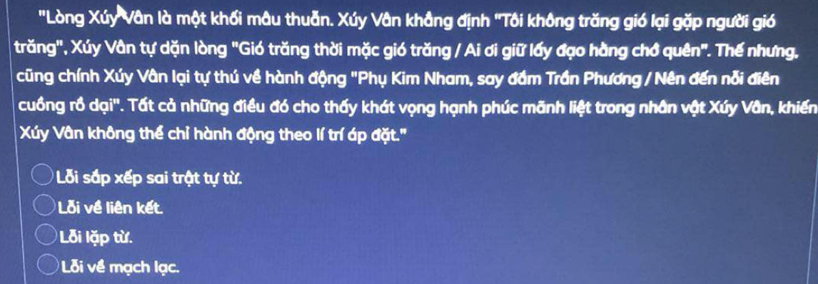 'Lòng Xúy Vân là một khối mâu thuẫn. Xúy Vân khẳng định ''Tôi không trăng gió lại gặp người gió
trăng", Xúy Vân tự dặn lòng "Gió trăng thời mặc gió trăng / Ai ơi giữ lấy đạo hằng chớ quên". Thế nhưng,
cũng chính Xúy Vân lại tự thú về hành động "Phụ Kim Nham, say đầm Trần Phương / Nên đến nỗi điên
cuồng rồ dại''. Tất cả những điều đó cho thấy khát vọng hạnh phúc mãnh liệt trong nhân vật Xúy Vân, khiến
Xúy Vân không thể chỉ hành động theo lí trí áp đặt."
Lỗi sắp xếp sai trật tự từ.
Lỗi về liên kết.
Lỗ i lặp từ.
Lỗi về mạch lạc.