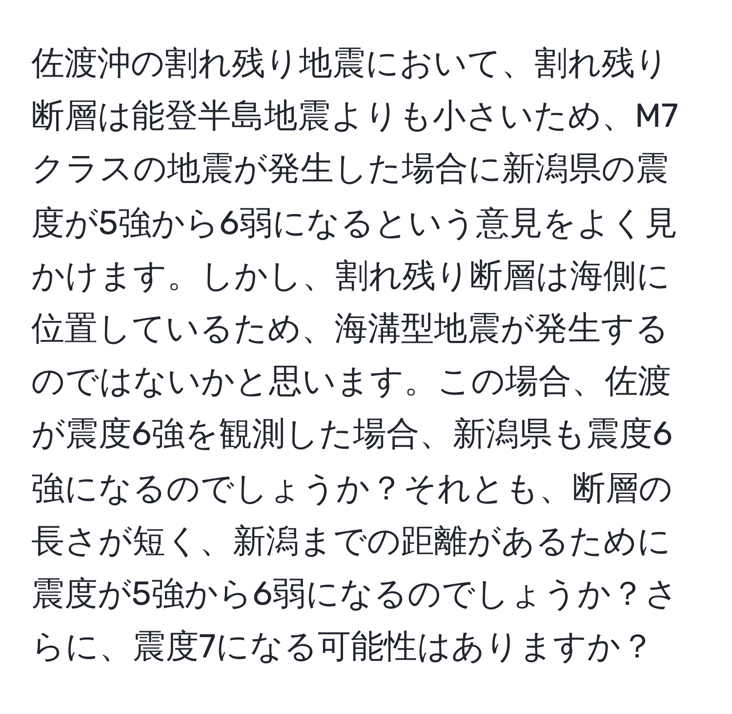 佐渡沖の割れ残り地震において、割れ残り断層は能登半島地震よりも小さいため、M7クラスの地震が発生した場合に新潟県の震度が5強から6弱になるという意見をよく見かけます。しかし、割れ残り断層は海側に位置しているため、海溝型地震が発生するのではないかと思います。この場合、佐渡が震度6強を観測した場合、新潟県も震度6強になるのでしょうか？それとも、断層の長さが短く、新潟までの距離があるために震度が5強から6弱になるのでしょうか？さらに、震度7になる可能性はありますか？