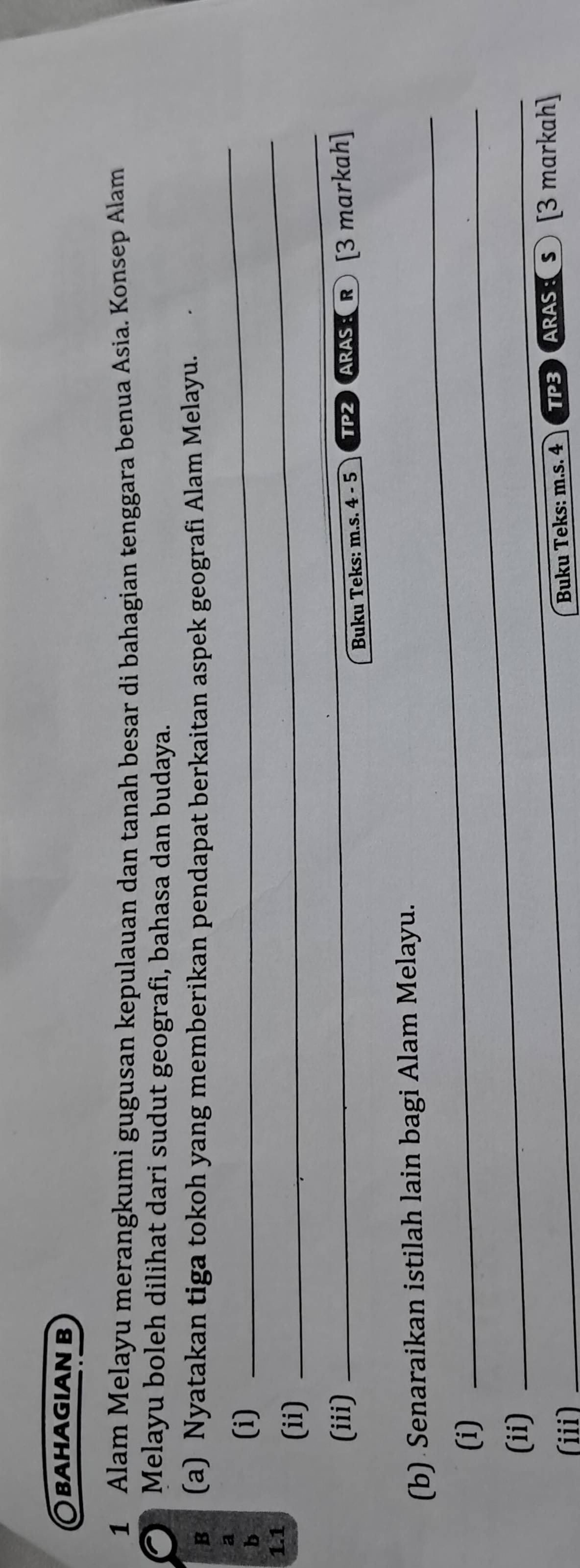 βahagian b 
1 Alam Melayu merangkumi gugusan kepulauan dan tanah besar di bahagian tenggara benua Asia. Konsep Alam 
Melayu boleh dilihat dari sudut geografi, bahasa dan budaya. 
B (a) Nyatakan tiga tokoh yang memberikan pendapat berkaitan aspek geografi Alam Melayu. 
a 
b 
(i) 
_ 
1.1 
(ii) 
_ 
(iii) 
_ 
Buku Teks: m.s. 4 - 5 TPZ ARAS:R [3 markah] 
_ 
(b) Senaraikan istilah lain bagi Alam Melayu. 
(i)_ 
(ii)_ 
_ 
(iii) TP3 ARAS:S [3 markah] 
Buku Teks: m.s. 4