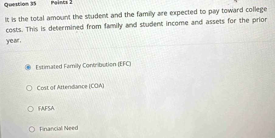 It is the total amount the student and the family are expected to pay toward college
costs. This is determined from family and student income and assets for the prior
year.
Estimated Family Contribution (EFC)
Cost of Attendance (COA)
FAFSA
Financial Need