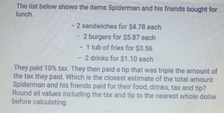 The list below shows the items Spiderman and his friends bought for 
lunch.
- 2 sandwiches for $4.78 each
- 2 burgers for $5.87 each
- 1 tub of fries for $3.56
- 2 drinks for $1.10 each 
They paid 10% tax. They then paid a tip that was triple the amount of 
the tax they paid. Which is the closest estimate of the total amount 
Spiderman and his friends paid for their food, drinks, tax and tip? 
Round all values including the tax and tip to the nearest whole dollar 
before calculating.