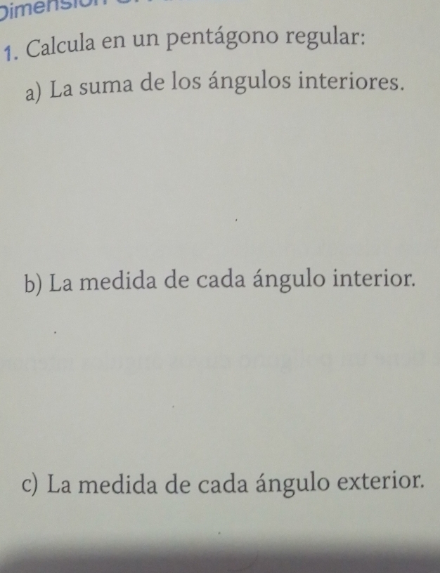 Dimensió 
1. Calcula en un pentágono regular: 
a) La suma de los ángulos interiores. 
b) La medida de cada ángulo interior. 
c) La medida de cada ángulo exterior.