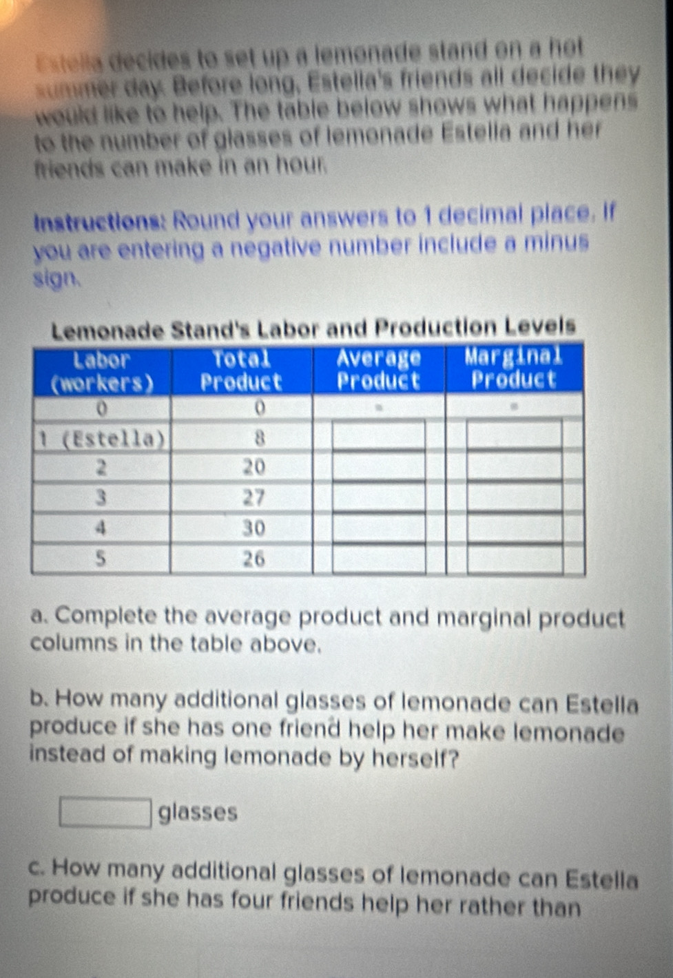 stella decides to set up a lemonade stand on a hot 
ummer day. Before long, Estella's friends all decide they 
would like to help. The table below shows what happens 
to the number of glasses of lemonade Estella and her 
friends can make in an hour. 
Instructions: Round your answers to 1 decimal place. If 
you are entering a negative number include a minus 
sign. 
roduction Levels 
a. Complete the average product and marginal product 
columns in the table above. 
b. How many additional glasses of lemonade can Estella 
produce if she has one friend help her make lemonade 
instead of making lemonade by herself? 
□ glasses 
c. How many additional glasses of lemonade can Estella 
produce if she has four friends help her rather than