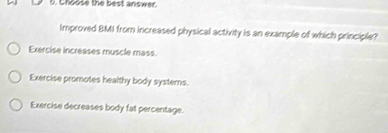 Choose the best anewer.
Improved BMI from increased physical activity is an example of which principle?
Exercise increases muscle mass.
Exercise promotes healthy body systems.
Exercise decreases body fat percentage.