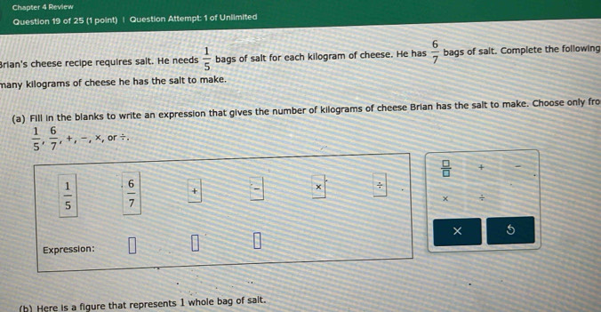 Chapter 4 Review 
Question 19 of 25 (1 point) | Question Attempt: 1 of Unlimited 
Brian's cheese recipe requires sait. He needs  1/5  bags of salt for each kilogram of cheese. He has  6/7  bags of salt. Complete the following 
many kilograms of cheese he has the salt to make. 
(a) Fill in the blanks to write an expression that gives the number of kilograms of cheese Brian has the salt to make. Choose only fro
 1/5 ,  6/7 , +, -, * , or ÷.
 □ /□   +
 1/5   6/7  + × ÷ . 
× ÷ 
× 5 
Expression: 
(b) Here is a figure that represents 1 whole bag of salt.