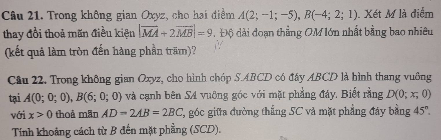 Trong không gian Oxyz, cho hai điểm A(2;-1;-5), B(-4;2;1). Xét M là điểm 
thay đồi thoả mãn điều kiện |vector MA+2vector MB|=9. Độ dài đoạn thẳng OM lớn nhất bằng bao nhiêu 
(kết quả làm tròn đến hàng phần trăm)? 
Câu 22. Trong không gian Oxyz, cho hình chóp S. ABCD có đáy ABCD là hình thang vuông 
tại A(0;0;0), B(6;0;0) và cạnh bên SA vuông góc với mặt phẳng đáy. Biết rằng D(0;x;0)
với x>0 thoả mãn AD=2AB=2BC ', góc giữa đường thắng SC và mặt phẳng đáy bằng 45°. 
Tính khoảng cách từ B đến mặt phẳng (SCD).