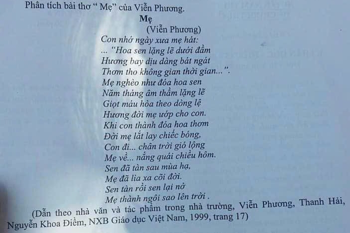 Phân tích bài thơ “ Mẹ” của Viễn Phương. 
Mẹ 
(Viễn Phương) 
Con nhớ ngày xưa mẹ hát: 
... ''Hoa sen lặng lẽ dưới đầm 
Hương bay dịu dàng bát ngát 
Thơm tho không gian thời gian...''. 
Mẹ nghèo như đóa hoa sen 
Năm tháng âm thầm lặng lẽ 
Giọt máu hòa theo dòng lệ 
Hương đời mẹ ướp cho con. 
Khi con thành đỏa hoa thơm 
Đời mẹ lắt lay chiếc bóng, 
Con đi... chân trời giỏ lộng 
Mẹ về... nắng quái chiều hôm. 
Sen đã tàn sau mùa hạ, 
Mẹ đã lìa xa cõi đời. 
Sen tàn rồi sen lại nở 
Mẹ thành ngôi sao lên trời . 
(Dẫn theo nhà văn và tác phầm trong nhà trường, Viễn Phương, Thanh Hải, 
Nguyễn Khoa Điềm, NXB Giáo dục Việt Nam, 1999, trang 17)