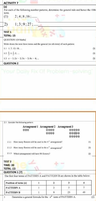 ACTIVITY 7 
(a) 
For each of the following number patterns, determine the general rule and hence the 10th
term 
(1) 2; 4; 8; 16; .... 
__ 
_2) 1; 3; 9; 27; ....._ 
_ 
TEST 1 
TOTAL: 15 
QUESTION 1[9 Marks| 
Write down the next three terms and the general (or nth term) of each pattern 
1.1 1; 7 : 13; 19; … 
3 
1.2  1/2  : 1 :  3/2 :2;.. 
3 
1.3 x-1:2x-2; 3x-3; 4x-4;... 3 
QUESTION 2 
2.1 Consider the following pattern 
Arrangement 1 Arrangement 2 Arrangement 3.... .--.. 
-o-. ..__. 
2.1.1 How many flowers will be used in the 4^(th) arrangement? (1) 
2.1.2 How many flowers will be used in the n^(11) arrangement? 
_ 
2.1.3 Which arrangement will have 99 flowers? 
(2) 
TEST 2 
TIME: 20 
TOTAL :13 
QUESTION 1 [7] 
The first four terms of PATTERN A and PATTERN B are shown in the table below: 
1 Determine a general formula for the n^(th) term of PATTERN A. (2)