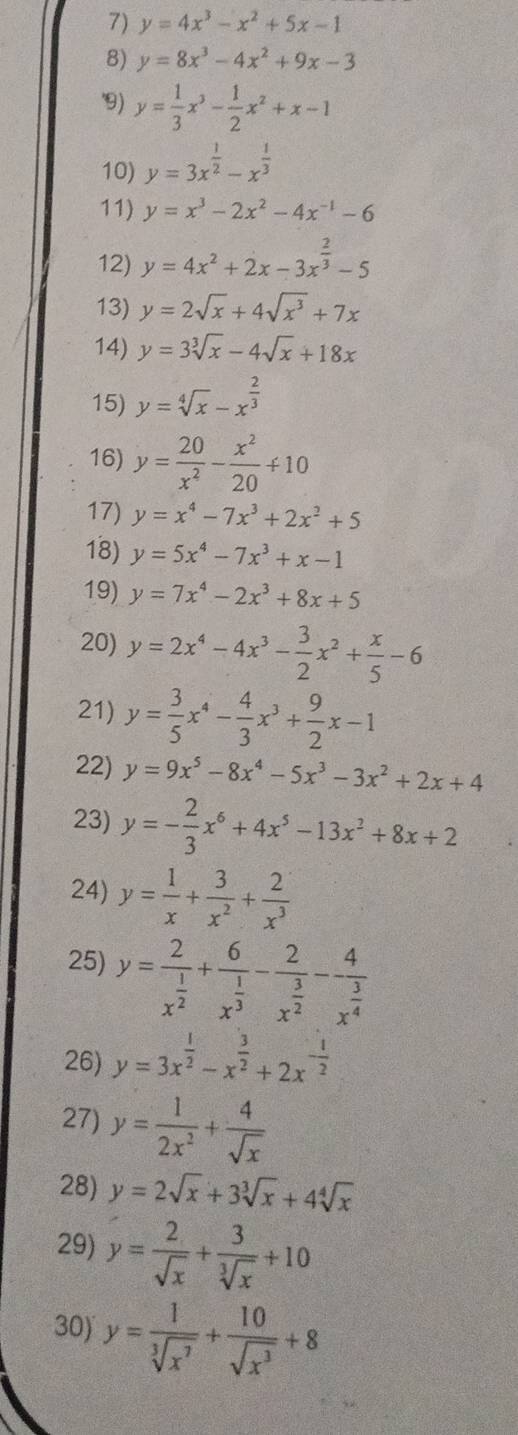 y=4x^3-x^2+5x-1
8) y=8x^3-4x^2+9x-3
9) y= 1/3 x^3- 1/2 x^2+x-1
10) y=3x^(frac 1)2-x^(frac 1)3
11) y=x^3-2x^2-4x^(-1)-6
12) y=4x^2+2x-3x^(frac 2)3-5
13) y=2sqrt(x)+4sqrt(x^3)+7x
14) y=3sqrt[3](x)-4sqrt(x)+18x
15) y=sqrt[4](x)-x^(frac 2)3
16) y= 20/x^2 - x^2/20 +10
17) y=x^4-7x^3+2x^2+5
18) y=5x^4-7x^3+x-1
19) y=7x^4-2x^3+8x+5
20) y=2x^4-4x^3- 3/2 x^2+ x/5 -6
21) y= 3/5 x^4- 4/3 x^3+ 9/2 x-1
22) y=9x^5-8x^4-5x^3-3x^2+2x+4
23) y=- 2/3 x^6+4x^5-13x^2+8x+2
24) y= 1/x + 3/x^2 + 2/x^3 
25) y=frac 2x^(frac 1)2+frac 6x^(frac 1)3-frac 2x^(frac 3)2-frac 4x^(frac 3)4
26) y=3x^(frac 1)2-x^(frac 3)2+2x^(-frac 1)2
27) y= 1/2x^2 + 4/sqrt(x) 
28) y=2sqrt(x)+3sqrt[3](x)+4sqrt[4](x)
29) y= 2/sqrt(x) + 3/sqrt[3](x) +10
30) y= 1/sqrt[3](x^7) + 10/sqrt(x^3) +8