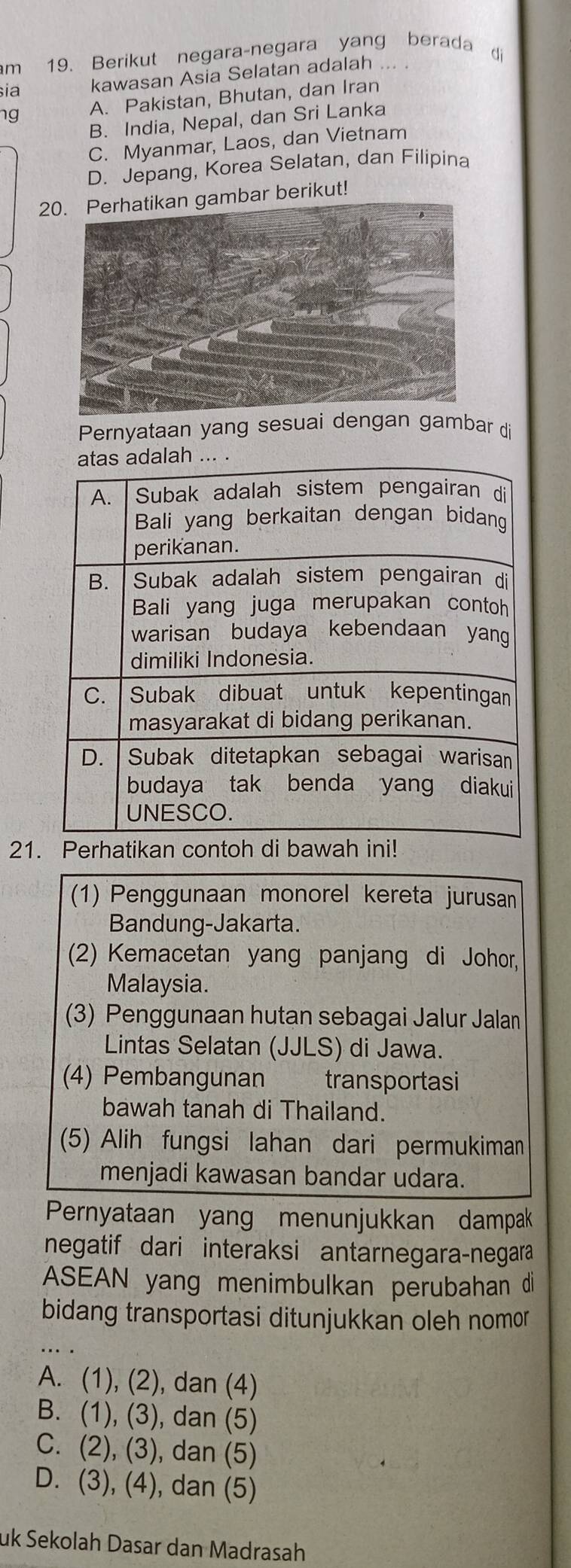 Berikut negara-negara yang berada di
sia kawasan Asia Selatan adalah ... .
ng A. Pakistan, Bhutan, dan Iran
B. India, Nepal, dan Sri Lanka
C. Myanmar, Laos, dan Vietnam
D. Jepang, Korea Selatan, dan Filipina
20. Perhatikan gambar berikut!
Pernyataan yang sesuai dengan gambar di
21. Perhatikan contoh di bawah ini!
(1) Penggunaan monorel kereta jurusan
Bandung-Jakarta.
(2) Kemacetan yang panjang di Johor,
Malaysia.
(3) Penggunaan hutan sebagai Jalur Jalan
Lintas Selatan (JJLS) di Jawa.
(4) Pembangunan transportasi
bawah tanah di Thailand.
(5) Alih fungsi lahan dari permukiman
menjadi kawasan bandar udara.
Pernyataan yang menunjukkan dampak
negatif dari interaksi antarnegara-negara
ASEAN yang menimbulkan perubahan di
bidang transportasi ditunjukkan oleh nomor
A. (1), (2), dan (4)
B. (1), (3), dan (5)
C. (2), (3), dan (5)
D. (3), (4), dan (5)
uk Sekolah Dasar dan Madrasah