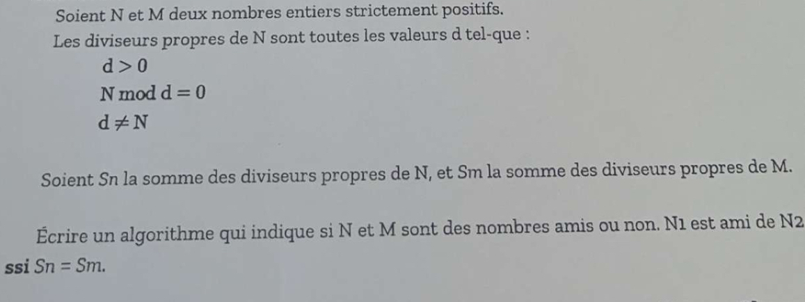 Soient N et M deux nombres entiers strictement positifs. 
Les diviseurs propres de N sont toutes les valeurs d tel-que :
d>0
N mod d=0
d!= N
Soient Sn la somme des diviseurs propres de N, et Sm la somme des diviseurs propres de M. 
Écrire un algorithme qui indique si N et M sont des nombres amis ou non. N1 est ami de N2
ssi Sn=Sm.