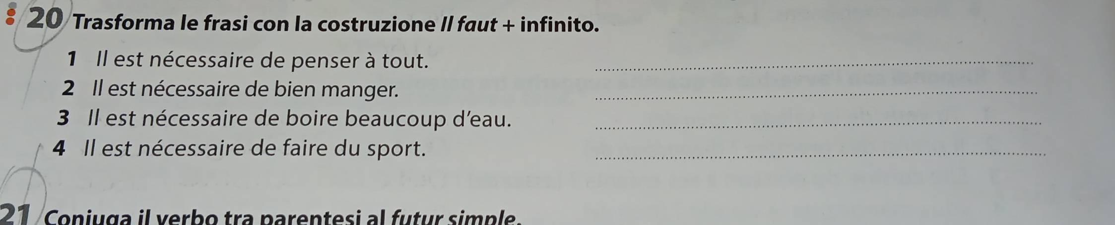 Trasforma le frasi con la costruzione II faut + infinito. 
1 Il est nécessaire de penser à tout._ 
2 Il est nécessaire de bien manger._ 
3 Il est nécessaire de boire beaucoup d'eau._ 
4 Il est nécessaire de faire du sport._ 
21 Coniuga il verbo tra parentesi al futur simple.