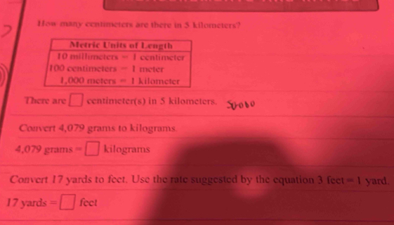 How many centimeters are there in 5 kilometers? 
There are □ centimeter(s) in 5 kilometers. 
Convert 4,079 grams to kilograms
4,079 grams =□ kilograms
Convert 17 yards to feet. Use the rate suggested by the equation 3 feet =1 yard.
17 yards =□ feet