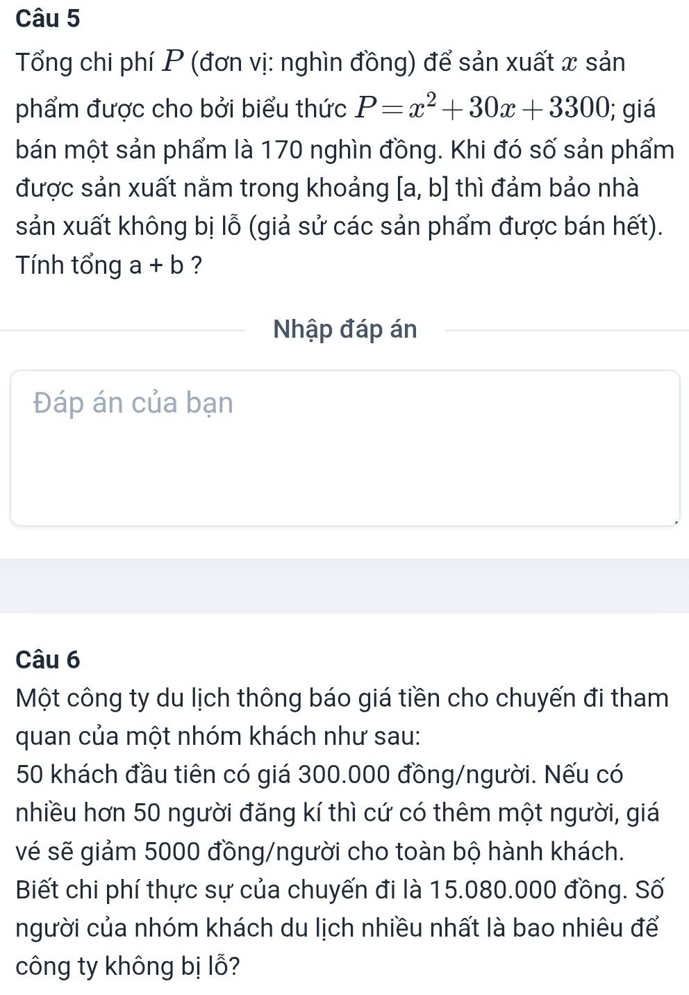 Tổng chi phí P (đơn vị: nghìn đồng) để sản xuất x sản 
phẩm được cho bởi biểu thức P=x^2+30x+3300; giá 
bán một sản phẩm là 170 nghìn đồng. Khi đó số sản phẩm 
được sản xuất nằm trong khoảng [a,b] thì đảm bảo nhà 
sản xuất không bị lỗ (giả sử các sản phẩm được bán hết). 
Tính tổng a+b ? 
Nhập đáp án 
Đáp án của bạn 
Câu 6 
Một công ty du lịch thông báo giá tiền cho chuyến đi tham 
quan của một nhóm khách như sau:
50 khách đầu tiên có giá 300.000 đồng/người. Nếu có 
nhiều hơn 50 người đăng kí thì cứ có thêm một người, giá 
vé sẽ giảm 5000 đồng/người cho toàn bộ hành khách. 
Biết chi phí thực sự của chuyến đi là 15.080.000 đồng. Số 
người của nhóm khách du lịch nhiều nhất là bao nhiêu để 
công ty không bị lỗ?