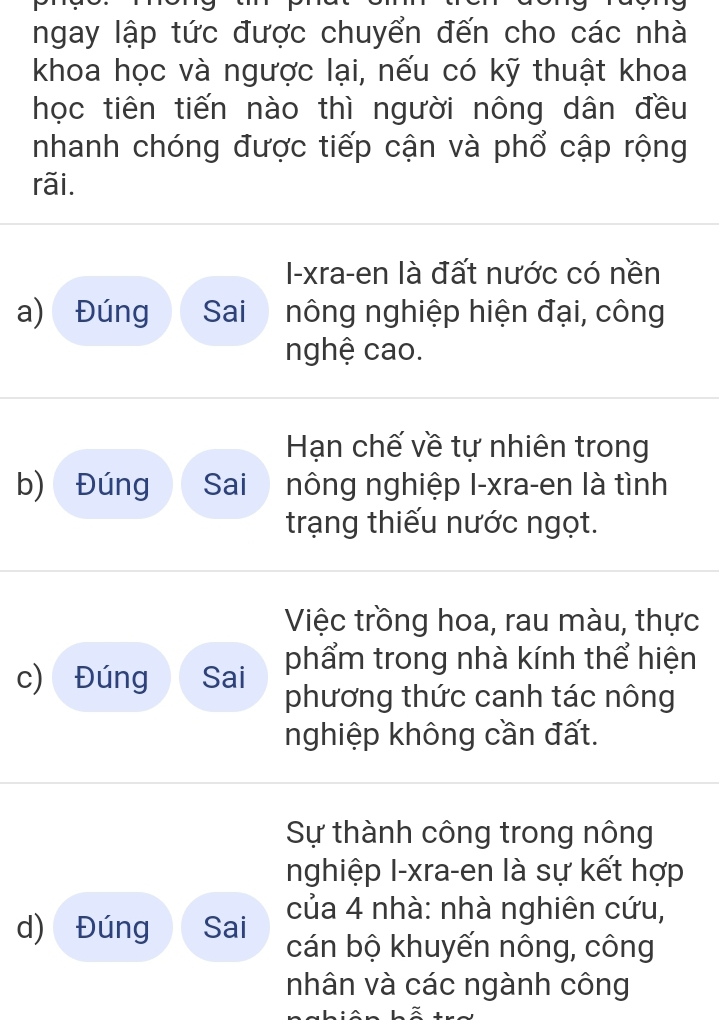 ngay lập tức được chuyển đến cho các nhà 
khoa học và ngược lại, nếu có kỹ thuật khoa 
học tiên tiến nào thì người nông dân đều 
nhanh chóng được tiếp cận và phổ cập rộng 
rãi. 
I-xra-en là đất nước có nền 
a) Đúng Sai nông nghiệp hiện đại, công 
nghệ cao. 
Hạn chế về tự nhiên trong 
b) Đúng Sai nông nghiệp I-xra-en là tình 
trạng thiếu nước ngọt. 
Việc trồng hoa, rau màu, thực 
c) Đúng Sai phẩm trong nhà kính thể hiện 
phương thức canh tác nông 
nghiệp không cần đất. 
Sự thành công trong nông 
nghiệp I-xra-en là sự kết hợp 
của 4 nhà: nhà nghiên cứu, 
d) Đúng Sai cán bộ khuyến nông, công 
nhân và các ngành công