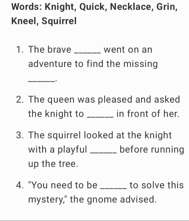 Words: Knight, Quick, Necklace, Grin, 
Kneel, Squirrel 
1. The brave _went on an 
adventure to find the missing 
_. 
2. The queen was pleased and asked 
the knight to _in front of her. 
3. The squirrel looked at the knight 
with a playful _before running 
up the tree. 
4. "You need to be _to solve this 
mystery," the gnome advised.