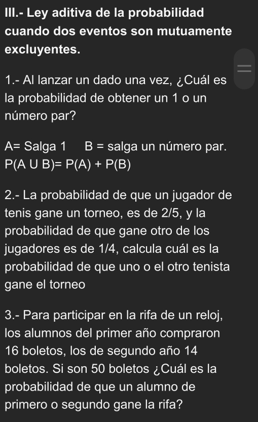 III.- Ley aditiva de la probabilidad 
cuando dos eventos son mutuamente 
excluyentes. 
= 
1.- Al lanzar un dado una vez, ¿Cuál es 
la probabilidad de obtener un 1 o un 
número par?
A= Salga 1 B= salga un número par.
P(A∪ B)=P(A)+P(B)
2.- La probabilidad de que un jugador de 
tenis gane un torneo, es de 2/5, y la 
probabilidad de que gane otro de los 
jugadores es de 1/4, calcula cuál es la 
probabilidad de que uno o el otro tenista 
gane el torneo 
3.- Para participar en la rifa de un reloj, 
los alumnos del primer año compraron
16 boletos, los de segundo año 14
boletos. Si son 50 boletos ¿Cuál es la 
probabilidad de que un alumno de 
primero o segundo gane la rifa?