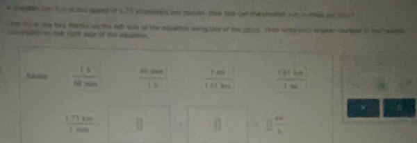 a chestah tn fie st the speed of 1.73 klgmeters per minute. How fost can the sheetah rut in mwt de t ? 
r ime on in the two blanks on the left side of the equation using tied of the 19005. Then write vouk enswer ropted in the reaeld 
iundrudio on the right sie of the equation. 
Raxiot  1b/60min   60mm/1h   1m/161km   131km/1ml 
w
 (1.73km)/1min = □ 
[]frac mb