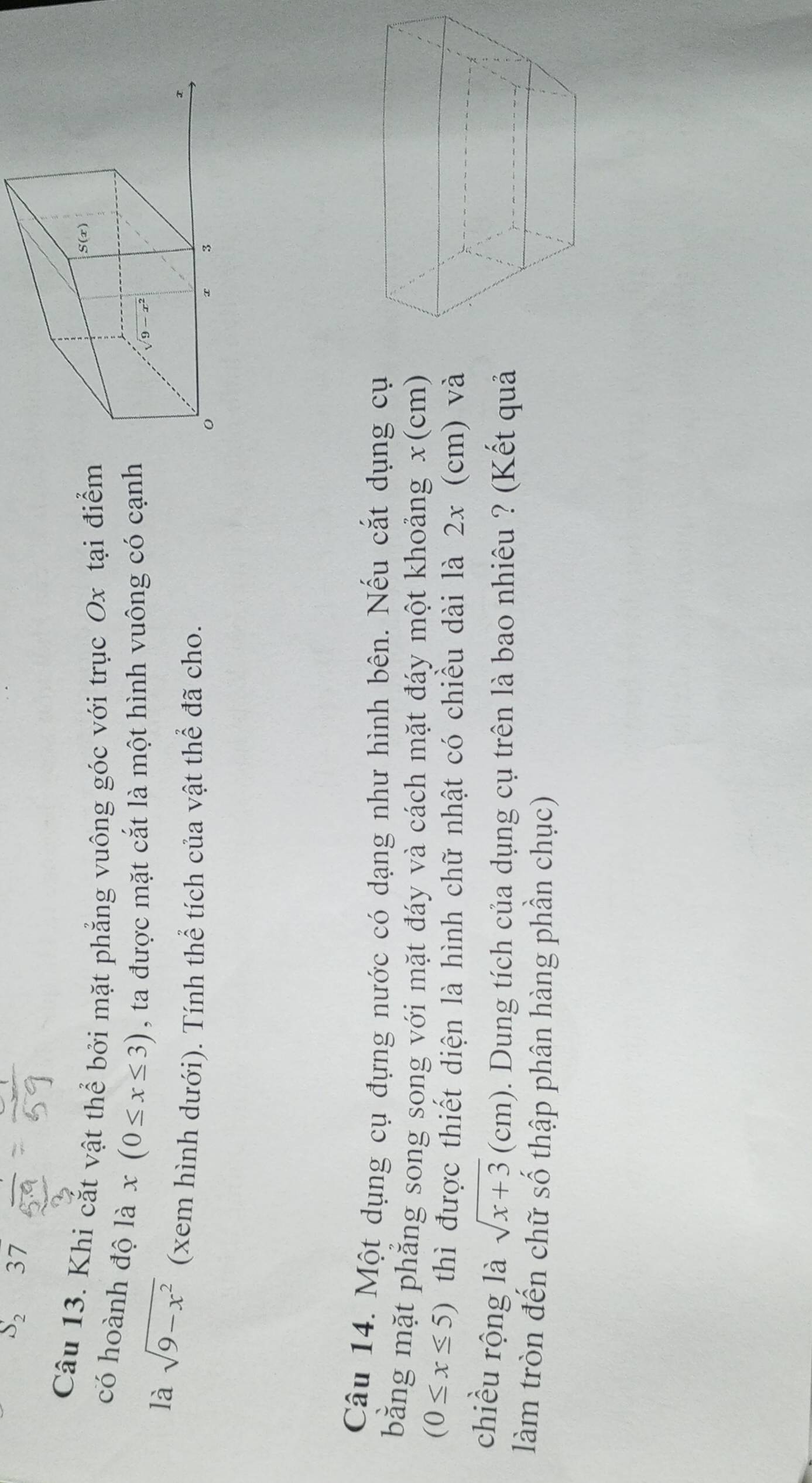 S_237

Câu 13. Khi cắt vật thể bởi mặt phẳng vuông góc với trục Ox tại điểm
có hoành độ là x(0≤ x≤ 3) , ta được mặt cắt là một hình vuông có cạnh
là sqrt(9-x^2) (xem hình dưới). Tính thể tích của vật thể đã cho.
Câu 14. Một dụng cụ đựng nước có dạng như hình bên. Nếu cắt dụng cụ
bằng mặt phẳng song song với mặt đáy và cách mặt đáy một khoảng x(cm)
(0≤ x≤ 5) thì được thiết diện là hình chữ nhật có chiều dài là 2x (cm) và
chiều rộng là sqrt(x+3)(cm). Dung tích của dụng cụ trên là bao nhiêu ? (Kết quả
làm tròn đến chữ số thập phân hàng phần chục)