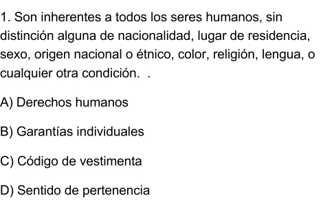 Son inherentes a todos los seres humanos, sin
distinción alguna de nacionalidad, lugar de residencia,
sexo, origen nacional o étnico, color, religión, lengua, o
cualquier otra condición. .
A) Derechos humanos
B) Garantías individuales
C) Código de vestimenta
D) Sentido de pertenencia