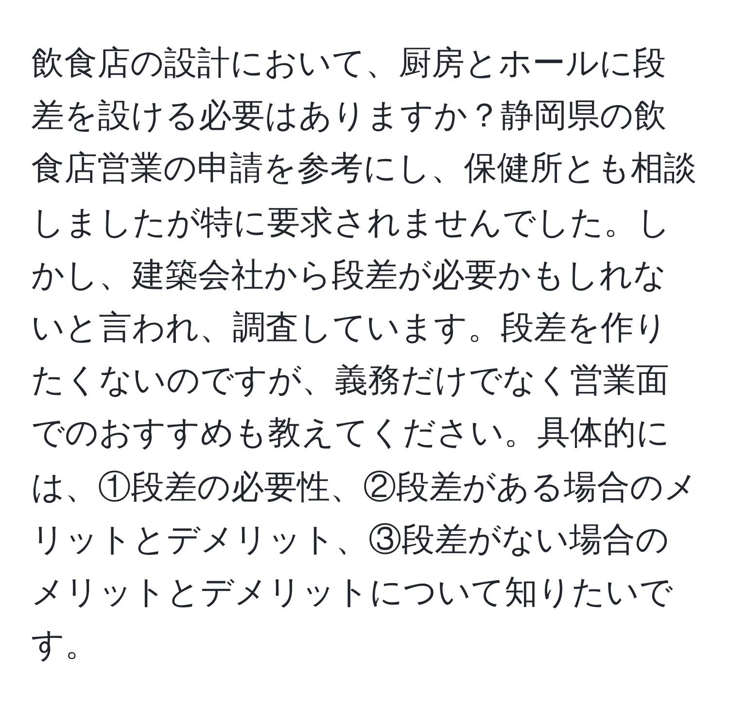 飲食店の設計において、厨房とホールに段差を設ける必要はありますか？静岡県の飲食店営業の申請を参考にし、保健所とも相談しましたが特に要求されませんでした。しかし、建築会社から段差が必要かもしれないと言われ、調査しています。段差を作りたくないのですが、義務だけでなく営業面でのおすすめも教えてください。具体的には、①段差の必要性、②段差がある場合のメリットとデメリット、③段差がない場合のメリットとデメリットについて知りたいです。