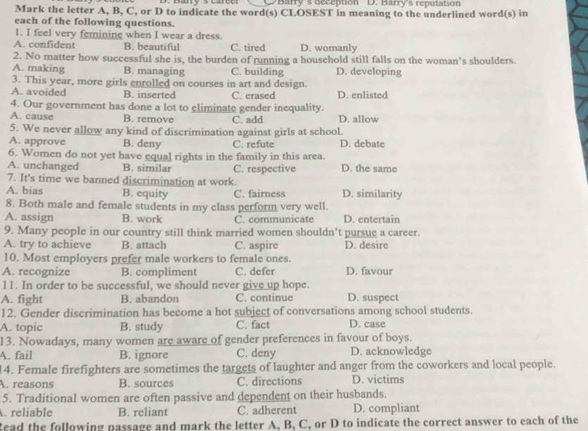 CBarry's deception D. Barry's reputation
Mark the letter A, B, C, or D to indicate the word(s) CLOSEST in meaning to the underlined word(s) in
each of the following questions.
1. I feel very feminine when I wear a dress.
A. confident B. beautiful C. tired D. womanly
2. No matter how successful she is, the burden of running a household still falls on the woman’s shoulders.
A. making B. managing C. building D. developing
3. This year, more girls enrolled on courses in art and design.
A. avoided B. inserted C. erased D. enlisted
4. Our government has done a lot to eliminate gender inequality.
A. cause B. remove C. add D. allow
5. We never allow any kind of discrimination against girls at school.
A. approve B. deny C. refute D. debate
6. Women do not yet have equal rights in the family in this area.
A. unchanged B. similar C. respective D. the same
7. It's time we banned discrimination at work.
A. bias B. equity C. fairness D. similarity
8. Both male and female students in my class perform very well.
A. assign B. work C. communicate D. entertain
9. Many people in our country still think married women shouldn’t pursue a career.
A. try to achieve B. attach C. aspire D. desire
10. Most employers prefer male workers to female ones.
A. recognize B. compliment C. defer D. favour
11. In order to be successful, we should never give up hope.
A. fight B. abandon C. continue D. suspect
12. Gender discrimination has become a hot subject of conversations among school students.
A. topic B. study C. fact D. case
13. Nowadays, many women are aware of gender preferences in favour of boys.
A. fail B. ignore C. deny D. acknowledge
14. Female firefighters are sometimes the targets of laughter and anger from the coworkers and local people.
A. reasons B. sources C. directions D. victims
5. Traditional women are often passive and dependent on their husbands.
. reliable B. reliant C. adherent D. compliant
Read the following passage and mark the letter A, B, C, or D to indicate the correct answer to each of the