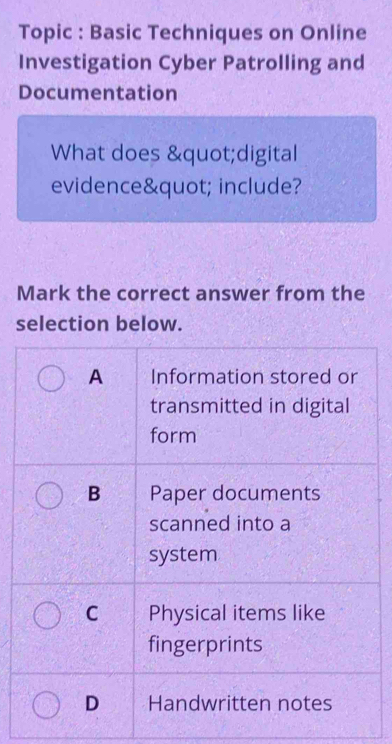 Topic : Basic Techniques on Online
Investigation Cyber Patrolling and
Documentation
What does "digital
evidence" include?
Mark the correct answer from the
selection below.
A Information stored or
transmitted in digital
form
B Paper documents
scanned into a
system
C Physical items like
fingerprints
D Handwritten notes