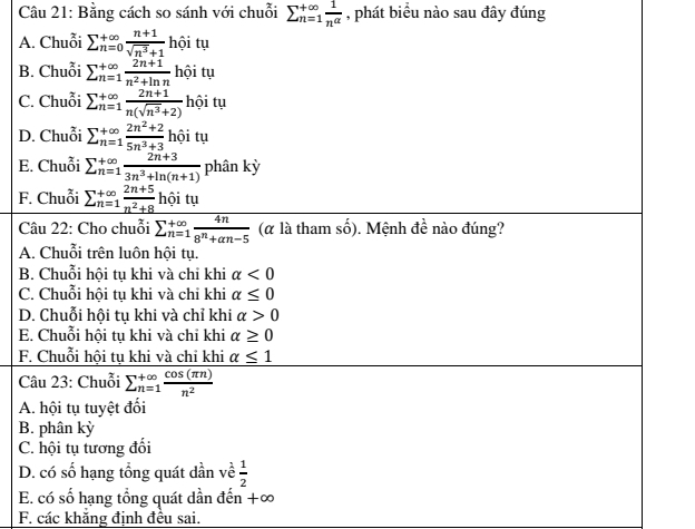 Bằng cách so sánh với chuỗi sumlimits  underline(n=1)^(∈fty) 1/n^(alpha)  , phát biểu nào sau đây đúng
A. Chuỗi sumlimits _(n=0)^(+∈fty) (n+1)/sqrt(n^3)+1  hhat oit u
B. Chuỗi sumlimits  underline(n=1)^(∈fty)frac 2n+1n^2+ln n ba: tu
C. Chuỗi sumlimits  underline(n=1)^(∈fty) (2n+1)/n(sqrt(n^3)+2) hhat oity
D. Chuỗi sumlimits _(n=1)^(∈fty) (2n^2+2)/5n^3+3  hhat o i tụ
E. Chuỗi sumlimits _(n=1)^(+∈fty) (2n+3)/3n^3+ln (n+1)  phân kỳ
F. Chuỗi _ sumlimits  underline(n=1)^(∈fty) (2n+5)/n^2+8  hội tụ
Câu 22: Cho chuỗi overline sumlimits  underline(n=1)^(∈fty) 4n/8^n+an-5  (α là tham số). Mệnh đề nào đúng?
A. Chuỗi trên luôn hội tụ.
B. Chuỗi hội tụ khi và chỉ khi alpha <0</tex>
C. Chuỗi hội tụ khi và chỉ khi alpha ≤ 0
D. Chuỗi hội tụ khi và chỉ khi alpha >0
E. Chuỗi hội tụ khi và chỉ khi alpha ≥ 0
F. Chuỗi hội tụ khi và chỉ khi alpha ≤ 1
Câu 23: Chuỗi overline (_n=1)^(+∈fty) cos (π n)/n^2 
A. hội tụ tuyệt đối
B. phân kỳ
C. hội tụ tương đối
D. có số hạng tổng quát dần về  1/2 
E. có số hạng tổng quát dần đến +∞
F. các khăng định đều sai.