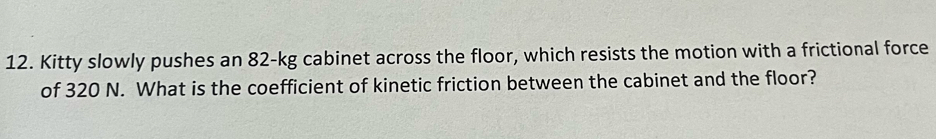 Kitty slowly pushes an 82-kg cabinet across the floor, which resists the motion with a frictional force 
of 320 N. What is the coefficient of kinetic friction between the cabinet and the floor?