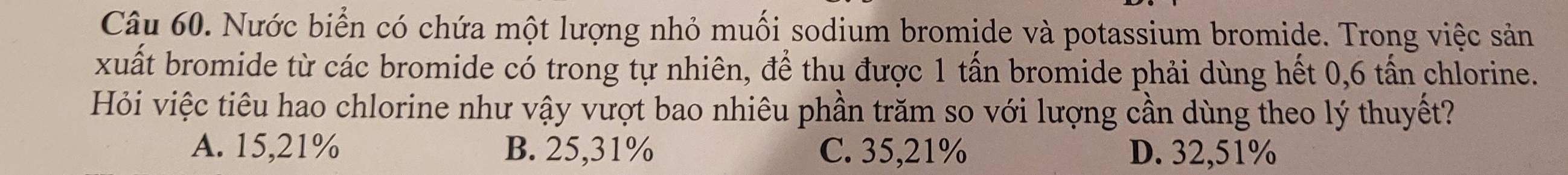 Nước biển có chứa một lượng nhỏ muối sodium bromide và potassium bromide. Trong việc sản
xuất bromide từ các bromide có trong tự nhiên, để thụ được 1 tấn bromide phải dùng hết 0,6 tấn chlorine.
Hỏi việc tiêu hao chlorine như vậy vượt bao nhiêu phần trăm so với lượng cần dùng theo lý thuyết?
A. 15,21% B. 25,31% C. 35,21% D. 32,51%