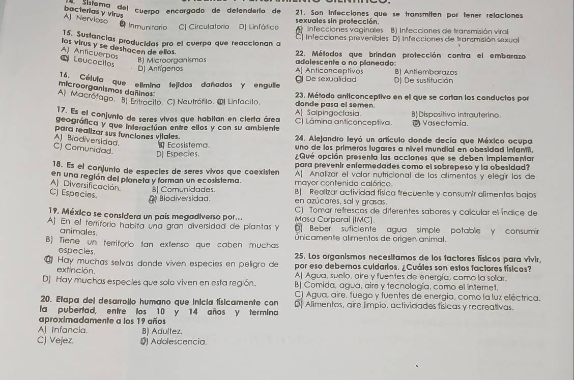 acinlema del cuerpo encargado de defenderío de 21. Son Infecciones que se transmiten por tener relaciones
bacterias y virus
A) Nervioso
sexuales sin protección.
6 Inmunitario C) Circulatorio D) Linfático () Infecciones vaginales B) Infecciones de transmisión viral
Infecciones prevenibles D) Infecciones de transmisión sexual
15. Sustancias producidas pro el cuerpo que reaccionan a
los virus y se deshacen de ellos.
A) Anticuerpos
22. Métodos que brindan protección contra el embarazo
Leucocitos
B) Microorganismos adolescente o no planeado:
D) Antígenos A) Anticonceptivos B) Antiembarazos
16. Célula que elimina tejidos dañados y engulle D) De sustitución
C) De sexualidad
microorganismos dañinos:
23. Método anticonceptivo en el que se cortan los conductos por
A) Macrófago. B) Eritrocito. C) Neutrófilo. 1) Linfocito. donde pasa el semen.
A) Salpingoclasia. B)Dispositivo intrauterino.
17. Es el conjunto de seres vivos que habitan en cierta áreo C) Lámina anticonceptiva.
geográfica y que interactúan entre ellos y con su ambiente D Vasectomía.
para realizar sus funciones vitales.
24. Alejandro leyó un artículo donde decía que México ocupa
A) Biodiversidad. ≌ Ecosistema. uno de los primeros lugares a nivel mundial en obesidad infantil.
C) Comunidad. D) Especies. ¿Qué opción presenta las acciones que se deben implementar
para prevenir enfermedades como el sobrepeso y la obesidad?
18. Es el conjunto de especles de seres vivos que coexisten A) Analizar el valor nutricional de los alimentos y elegir los de
en una región del planeta y forman un ecosistema. mayor contenido calórico.
A) Diversificación. B) Comunidades. B) Realizar actividad física frecuente y consumir alimentos bajos
C) Especies.
Biodiversidad. en azúcares, sal y grasas.
C) Tomar refrescos de diferentes sabores y calcular el Índice de
19. México se considera un país megadiverso por... Masa Corporal (IMC).
A) En el territorio habita una gran diversidad de plantas y D) Beber suficiente agua simple potable y consumir
animales.
únicamente alimentos de origen animal.
B) Tiene un territorio tan extenso que caben muchas
especies. 25. Los organismos necesitamos de los factores físicos para vivir,
@ Hay muchas selvas donde viven especies en peligro de por eso debemos cuidarios. ¿Cuáles son estos factores físicos?
extinción. A) Agua, suelo, aire y fuentes de energía, como la solar.
D) Hay muchas especies que solo viven en esta región. B) Comida, agua, aire y tecnología, como el internet.
C) Agua, aire, fuego y fuentes de energía, como la luz eléctrica.
20. Etapa del desarrollo humano que inicia físicamente con D) Alimentos, aire limpio, actividades físicas y recreativas.
la pubertad, entre los 10 y 14 años y termina
aproximadamente a los 19 años
A) Infancia. B) Adultez.
C) Vejez. 1) Adolescencia.