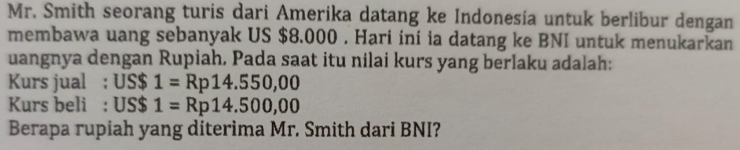 Mr. Smith seorang turis dari Amerika datang ke Indonesía untuk berlibur dengan 
membawa uang sebanyak US $8.000. Hari ini ia datang ke BNI untuk menukarkan 
uangnya dengan Rupiah, Pada saat itu nilai kurs yang berlaku adalah: 
Kurs jual : US $ 1=Rp14.550,00
Kurs beli : US$ 1=Rp14.500,00
Berapa rupiah yang diterima Mr. Smith dari BNI?