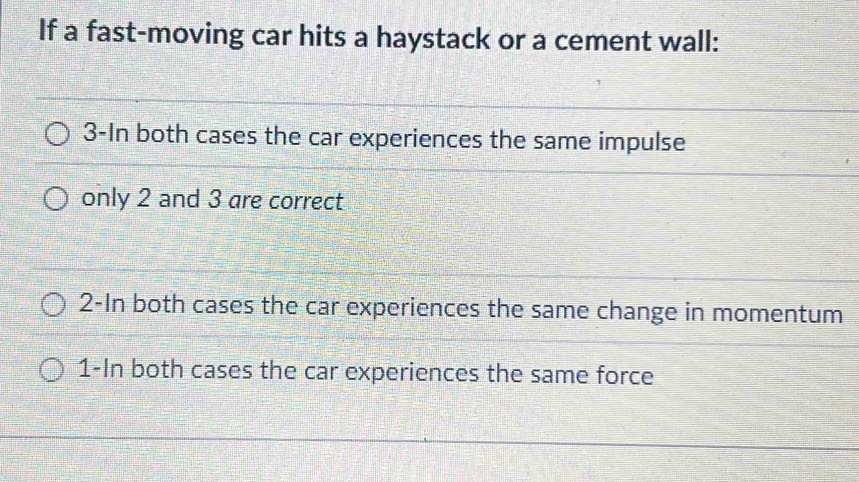 If a fast-moving car hits a haystack or a cement wall: 
3-In both cases the car experiences the same impulse 
only 2 and 3 are correct 
2-In both cases the car experiences the same change in momentum 
1-In both cases the car experiences the same force