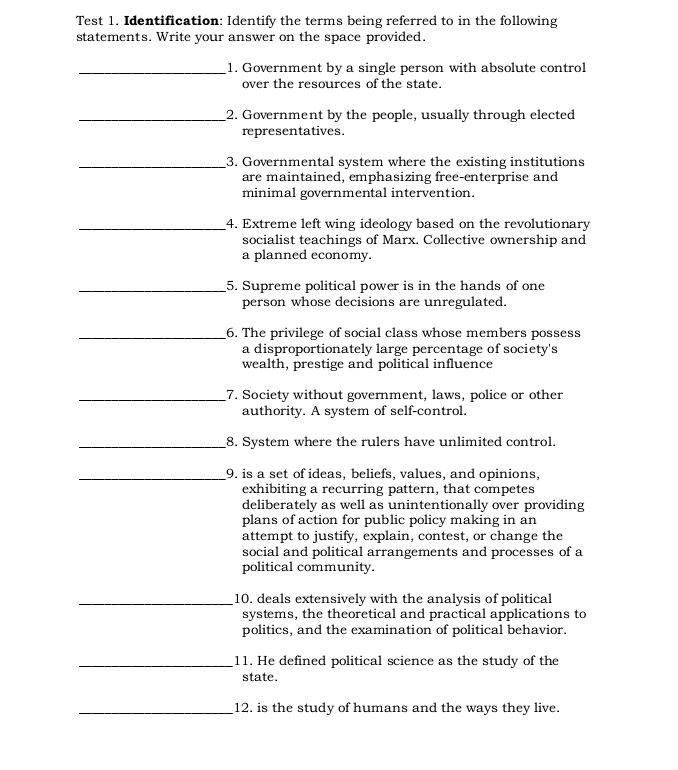 Test 1. Identification: Identify the terms being referred to in the following 
statements. Write your answer on the space provided. 
_1. Government by a single person with absolute control 
over the resources of the state. 
_2. Government by the people, usually through elected 
representatives. 
_3. Governmental system where the existing institutions 
are maintained, emphasizing free-enterprise and 
minimal governmental intervention. 
_4. Extreme left wing ideology based on the revolutionary 
socialist teachings of Marx. Collective ownership and 
a planned economy. 
_5. Supreme political power is in the hands of one 
person whose decisions are unregulated. 
_6. The privilege of social class whose members possess 
a disproportionately large percentage of society's 
wealth, prestige and political influence 
_7. Society without government, laws, police or other 
authority. A system of self-control. 
_8. System where the rulers have unlimited control. 
_9. is a set of ideas, beliefs, values, and opinions, 
exhibiting a recurring pattern, that competes 
deliberately as well as unintentionally over providing 
plans of action for public policy making in an 
attempt to justify, explain, contest, or change the 
social and political arrangements and processes of a 
political community. 
_10. deals extensively with the analysis of political 
systems, the theoretical and practical applications to 
politics, and the examination of political behavior. 
_11. He defined political science as the study of the 
state. 
_12. is the study of humans and the ways they live.