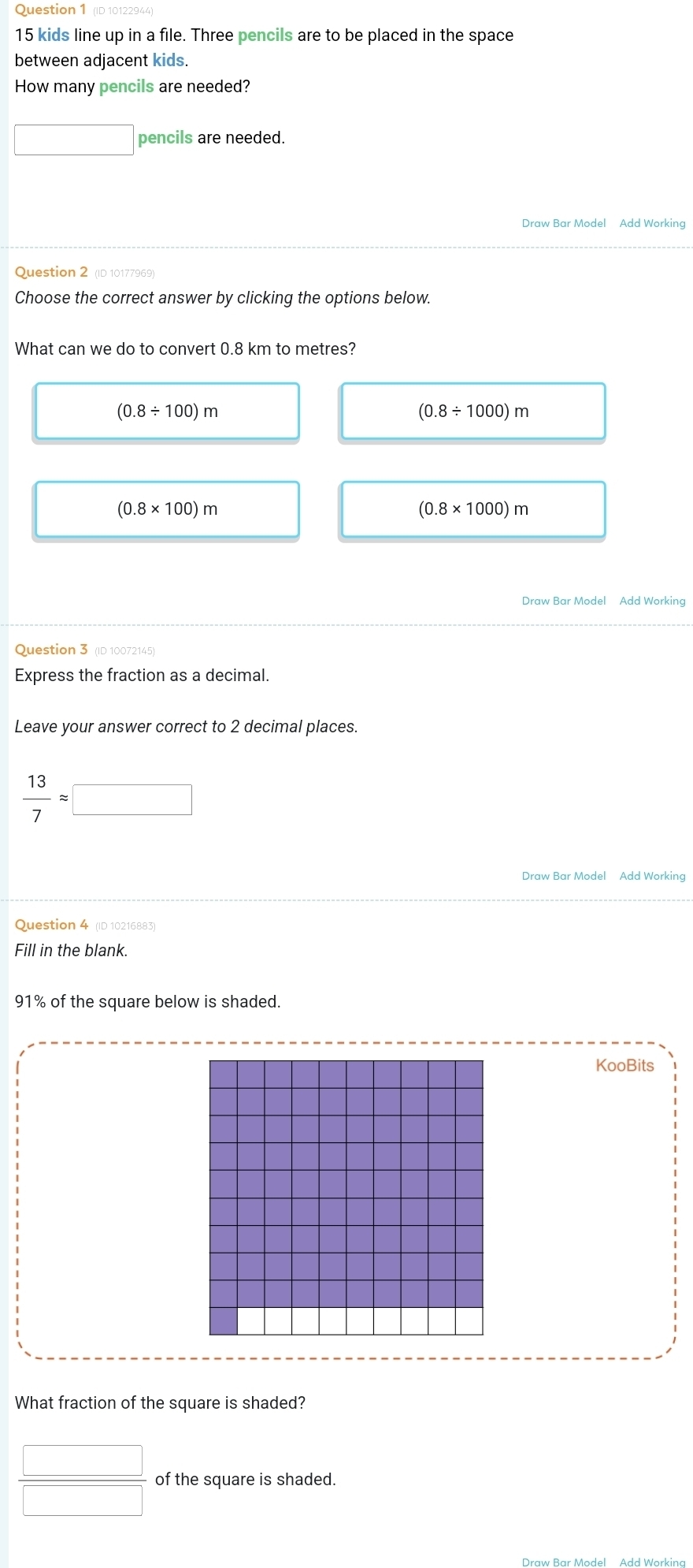 (ID 10122944)
15 kids line up in a file. Three pencils are to be placed in the space
between adjacent kids.
How many pencils are needed?
□ pencils are needed.
Draw Bar Model Add Working
Question 2 (ID 10177969)
Choose the correct answer by clicking the options below.
What can we do to convert 0.8 km to metres?
(0.8/ 100)m
(0.8/ 1000)m
(0.8* 100)m
(0.8* 1000)m
Draw Bar Model Add Working
Question 3 (ID 10072145)
Express the fraction as a decimal.
Leave your answer correct to 2 decimal places.
 13/7 approx □
Draw Bar Model Add Working
Question 4 (ID 10216883)
Fill in the blank.
91% of the square below is shaded.
KooBits
What fraction of the square is shaded?
 □ /□   of the square is shaded.
Draw Bar Model Add Workina