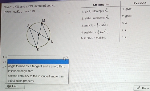 Given ∠ KJL and ∠ KML intercept arc KL Statements Reasons
Prove: m∠ KJL=m∠ KML intercepts widehat KL 1. given
1 ∠ KJL
2 ∠ KML intercepts overline KL 2. given
3. m∠ KJL= 1/2 (mwidehat KL) 3.
4. m∠ KML= 1/2 (mwidehat KL) 4.
5. m∠ KJL=m∠ KML 5
4= | 
+= 
· = angle formed by a tangent and a chord thm.
inscribed angle thm.
second corollary to the inscribed angle thm.
substitution property
Intro Done