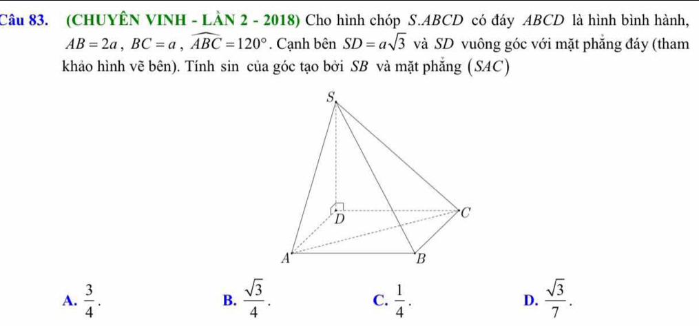 (CHUYÊN VINH - LÀN 2 - 2018) Cho hình chóp S. ABCD có đáy ABCD là hình bình hành,
AB=2a, BC=a, widehat ABC=120°. Cạnh bên SD=asqrt(3) và SD vuông góc với mặt phẳng đáy (tham
khảo hình vẽ bên). Tính sin của góc tạo bởi SB và mặt phắng (SAC)
A.  3/4 .  sqrt(3)/4 .  1/4 . D.  sqrt(3)/7 . 
B.
C.