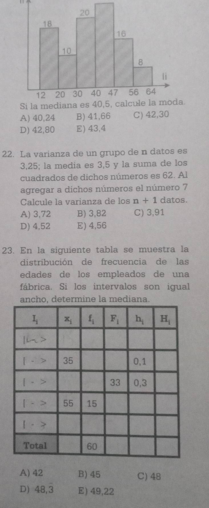 1 1
Si la mediana es 40,5, calcule la moda.
A) 40,24 B) 41,66 C) 42,30
D) 42,80 E) 43,4
22. La varianza de un grupo de n datos es
3,25; la media es 3,5 y la suma de los
cuadrados de dichos números es 62. Al
agregar a dichos números el número 7
Calcule la varianza de los n+1 datos.
A) 3,72 B) 3,82 C) 3,91
D) 4,52 E) 4,56
23. En la siguiente tabla se muestra la
distribución de frecuencia de las
edades de los empleados de una
fábrica. Si los intervalos son igual
ancho, determine la mediana.
A) 42 B) 45 C) 48
D) 48,3 E) 49,22