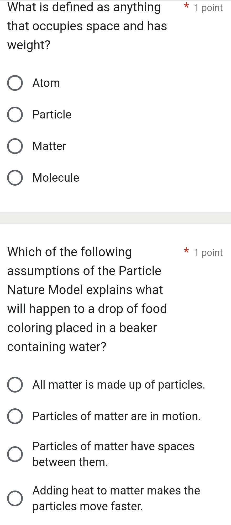 What is defined as anything * 1 point
that occupies space and has
weight?
Atom
Particle
Matter
Molecule
Which of the following 1 point
assumptions of the Particle
Nature Model explains what
will happen to a drop of food
coloring placed in a beaker
containing water?
All matter is made up of particles.
Particles of matter are in motion.
Particles of matter have spaces
between them.
Adding heat to matter makes the
particles move faster.