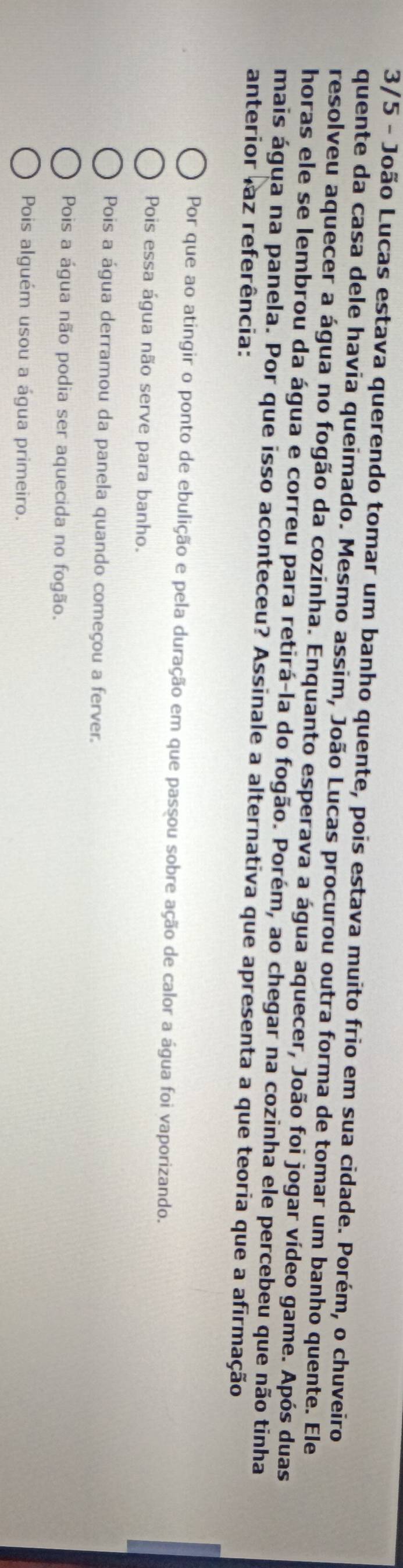 3/5 - João Lucas estava querendo tomar um banho quente, pois estava muito frio em sua cidade. Porém, o chuveiro
quente da casa dele havia queimado. Mesmo assim, João Lucas procurou outra forma de tomar um banho quente. Ele
resolveu aquecer a água no fogão da cozinha. Enquanto esperava a água aquecer, João foi jogar vídeo game. Após duas
horas ele se lembrou da água e correu para retirá-la do fogão. Porém, ao chegar na cozinha ele percebeu que não tinha
mais água na panela. Por que isso aconteceu? Assinale a alternativa que apresenta a que teoria que a afirmação
anterior laz referência:
Por que ao atingir o ponto de ebulição e pela duração em que passou sobre ação de calor a água foi vaporizando.
Pois essa água não serve para banho.
Pois a água derramou da panela quando começou a ferver.
Pois a água não podia ser aquecida no fogão.
Pois alguém usou a água primeiro.